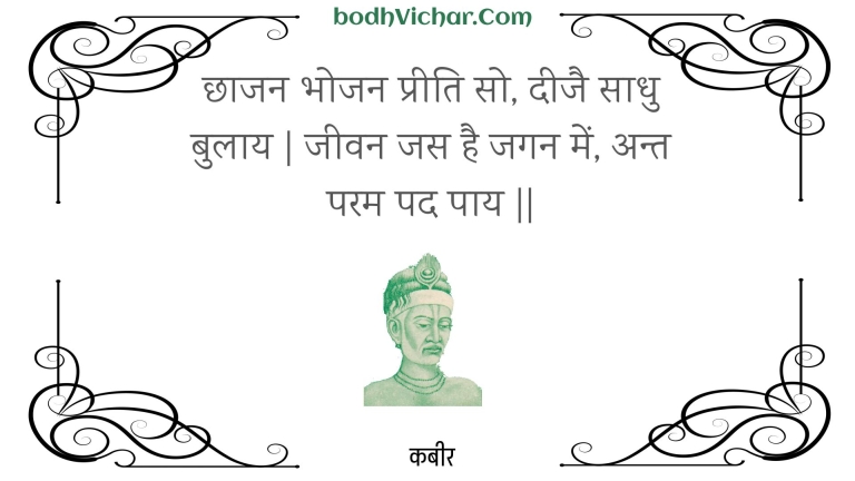 छाजन भोजन प्रीति सो, दीजै साधु बुलाय | जीवन जस है जगन में, अन्त परम पद पाय || : Chhaajan bhojan preeti so, deejai saadhu bulaay | jeevan jas hai jagan mein, ant param pad paay || - कबीर
