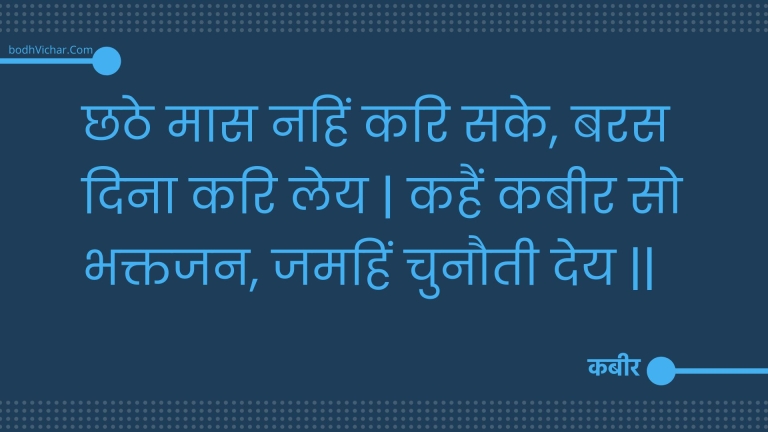 छठे मास नहिं करि सके, बरस दिना करि लेय | कहैं कबीर सो भक्तजन, जमहिं चुनौती देय || : Chhathe maas nahin kari sake, baras dina kari ley | kahain kabeer so bhaktajan, jamahin chunautee dey || - कबीर