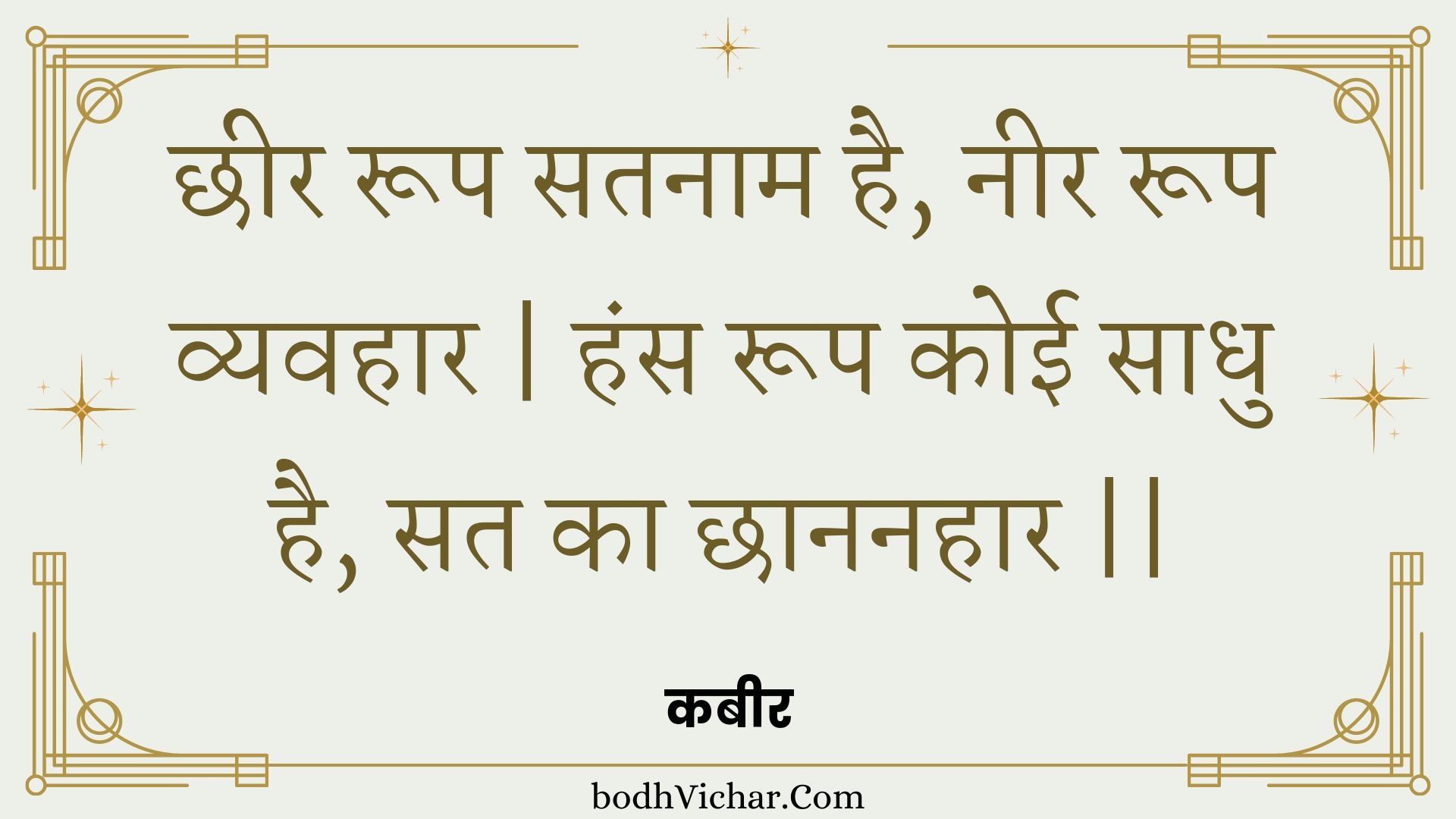 छीर रूप सतनाम है, नीर रूप व्यवहार | हंस रूप कोई साधु है, सत का छाननहार || : Chheer roop satanaam hai, neer roop vyavahaar | hans roop koee saadhu hai, sat ka chhaananahaar || - कबीर