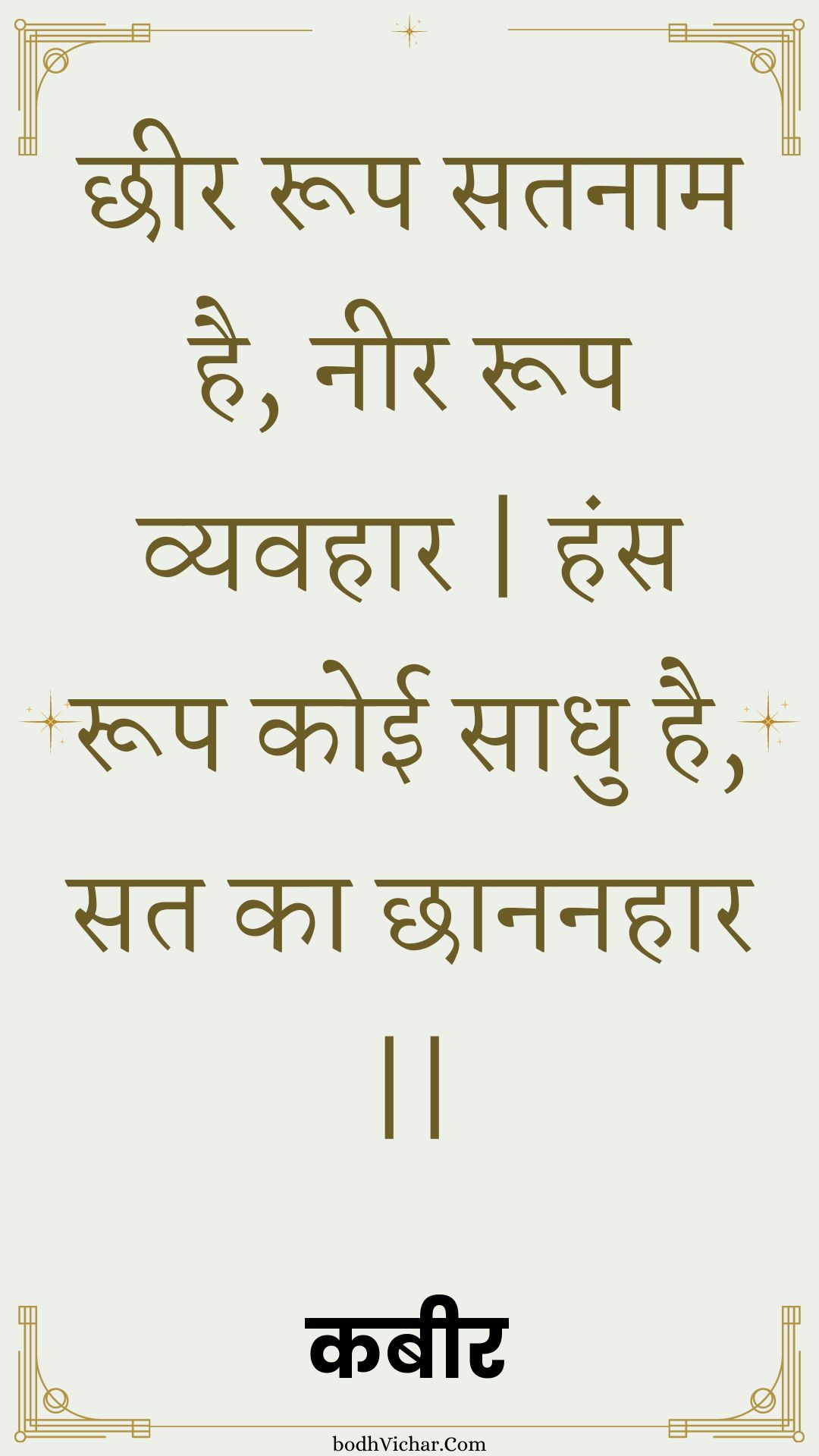 छीर रूप सतनाम है, नीर रूप व्यवहार | हंस रूप कोई साधु है, सत का छाननहार || : Chheer roop satanaam hai, neer roop vyavahaar | hans roop koee saadhu hai, sat ka chhaananahaar || - कबीर