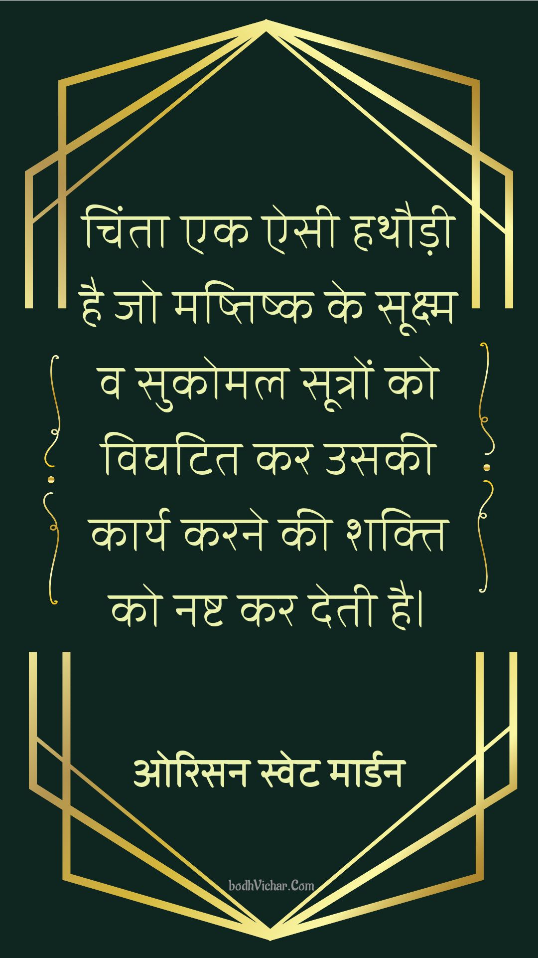 चिंता एक ऐसी हथौड़ी है जो मष्तिष्क के सूक्ष्म व सुकोमल सूत्रों को विघटित कर उसकी कार्य करने की शक्ति को नष्ट कर देती है। : Chinta ek aisi hathaudi hai jo mastishk ke sukshm va sukomal sutron ko bighatit kar usaki kaary karne ki shakti ko nasht kar deti hai. - ओरिसन स्‍वेट मार्डन