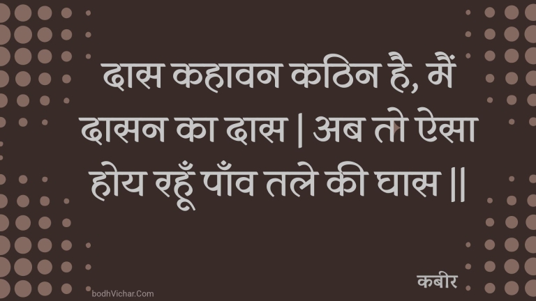 दास कहावन कठिन है, मैं दासन का दास | अब तो ऐसा होय रहूँ पाँव तले की घास || : Daas kahaavan kathin hai, main daasan ka daas | ab to aisa hoy rahoon paanv tale kee ghaas || - कबीर