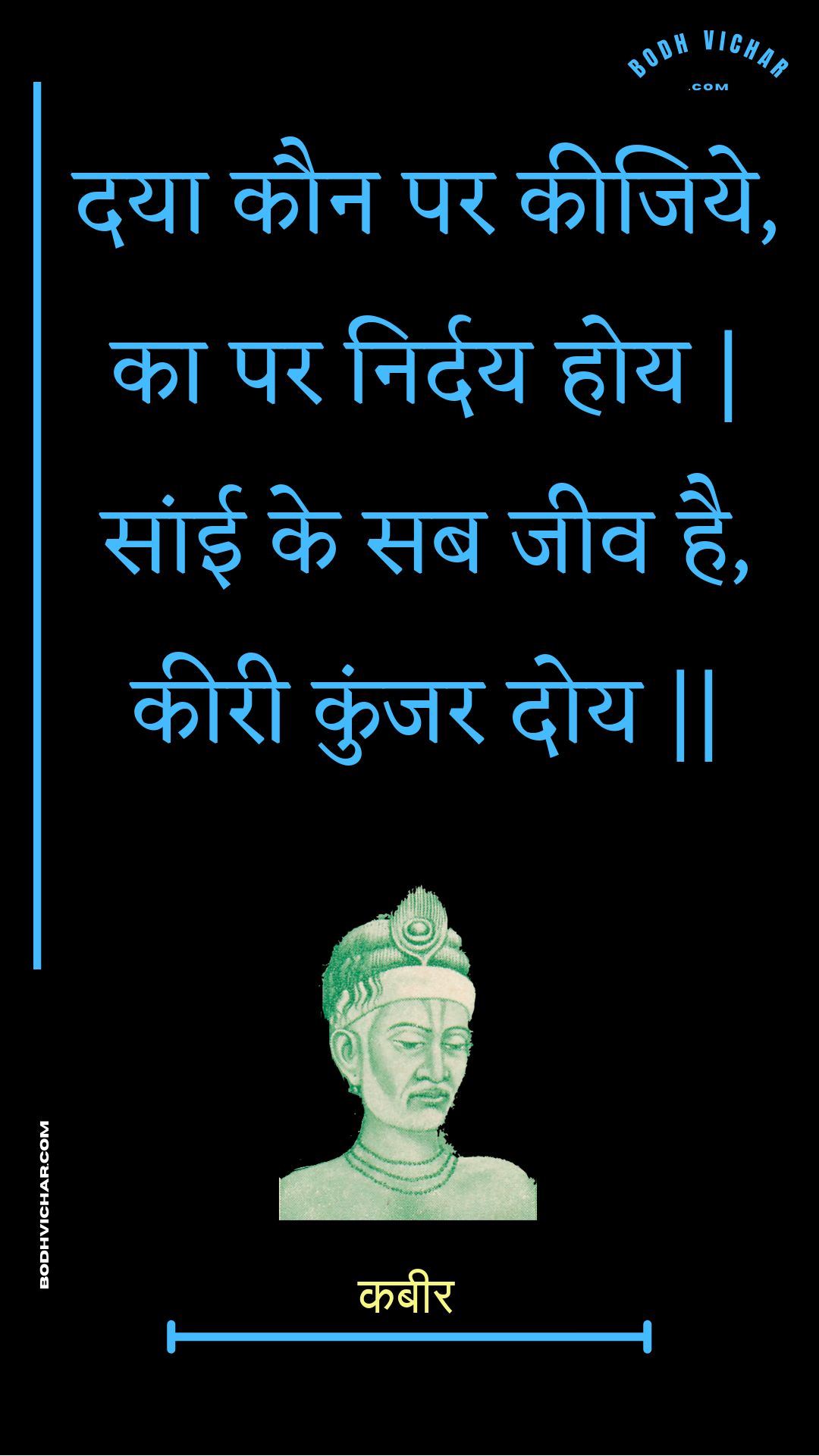 दया कौन पर कीजिये, का पर निर्दय होय | सांई के सब जीव है, कीरी कुंजर दोय || : Daaya kaun par keejiye, ka par nirday hoy | saanee ke sab jeev hai, keeree kunjar doy || - कबीर