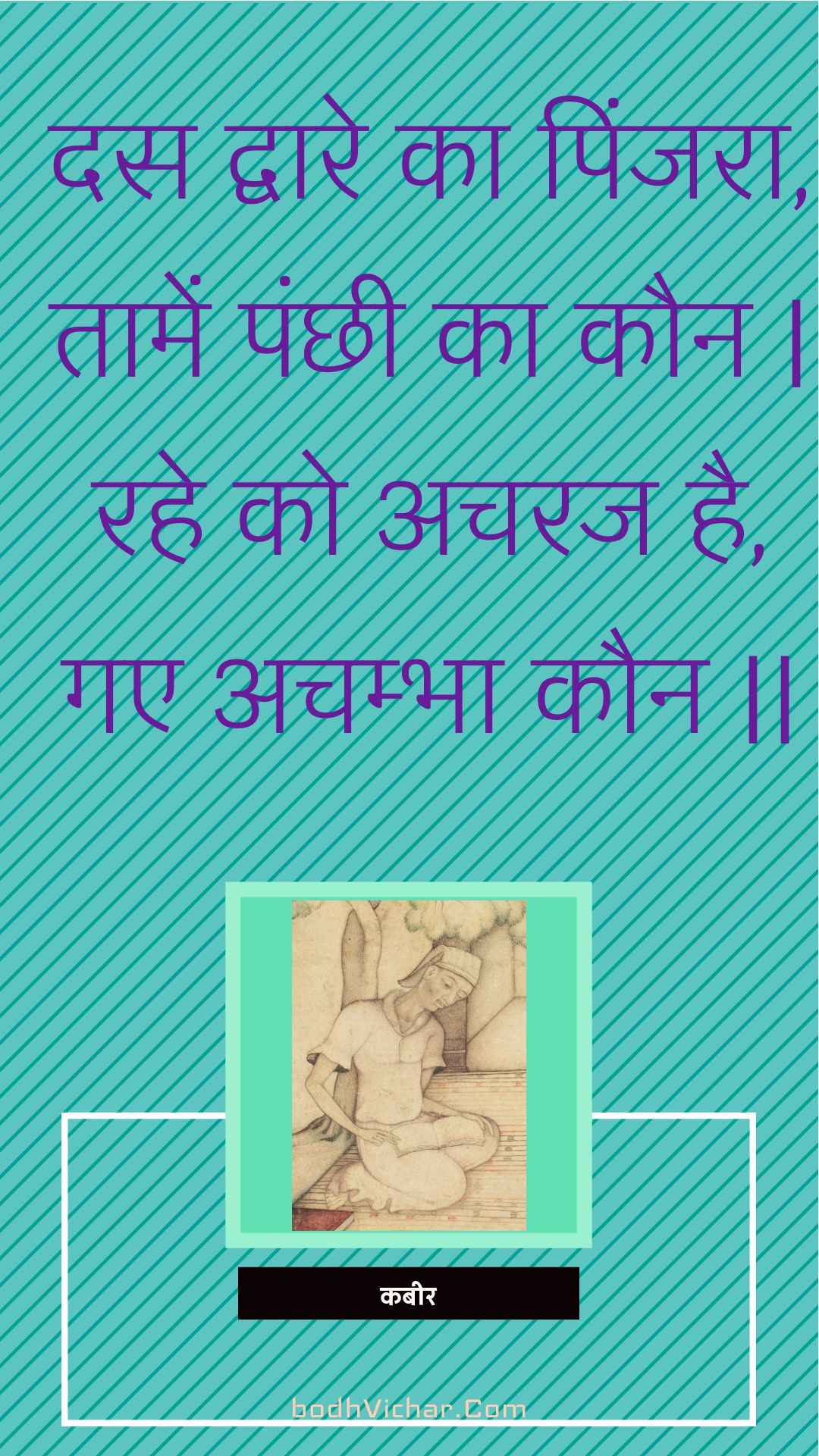 दस द्वारे का पिंजरा, तामें पंछी का कौन | रहे को अचरज है, गए अचम्भा कौन || : Das dvaare ka pinjara, taamen panchhee ka kaun | rahe ko acharaj hai, gae achambha kaun || - कबीर