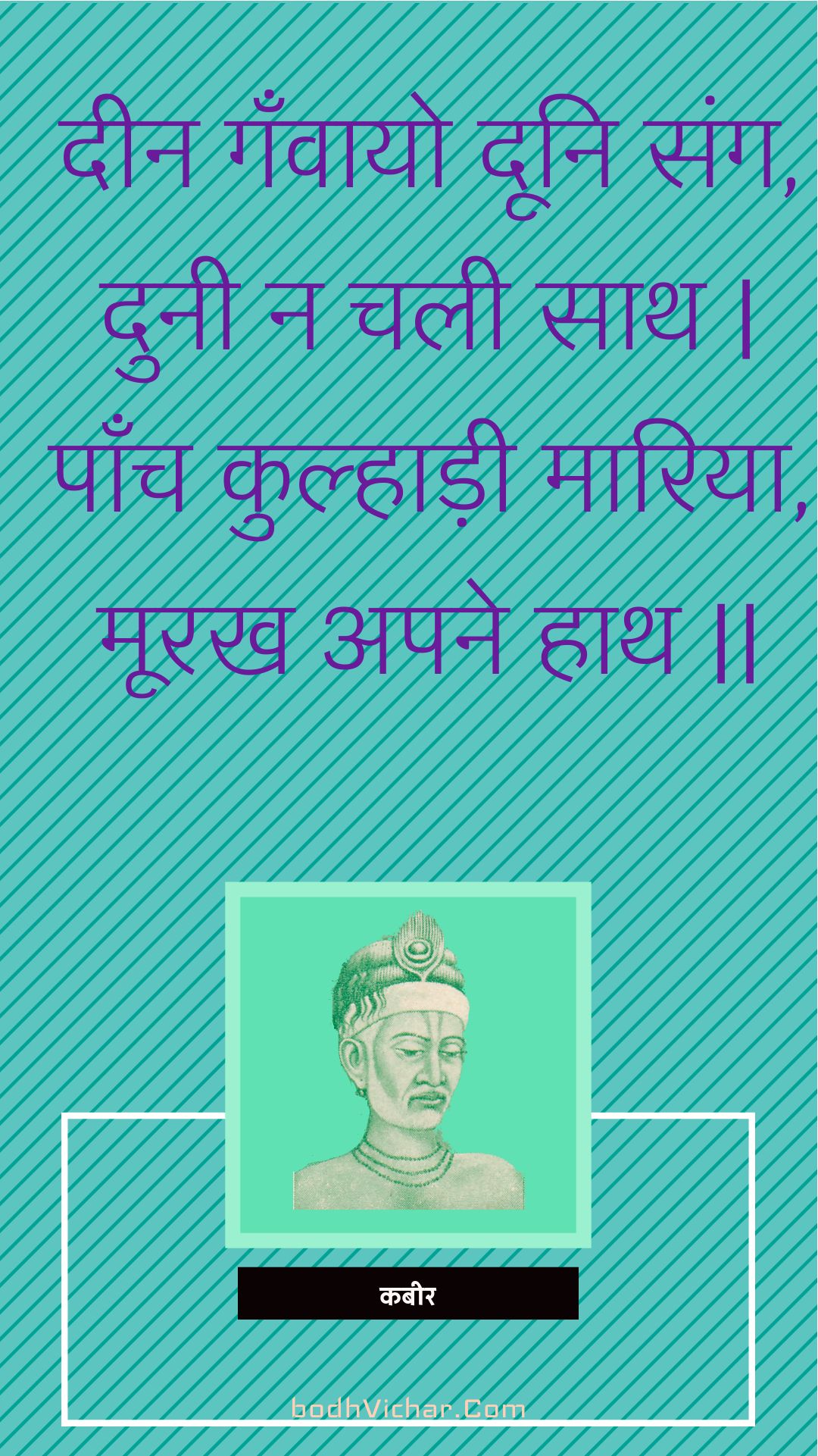 दीन गँवायो दूनि संग, दुनी न चली साथ | पाँच कुल्हाड़ी मारिया, मूरख अपने हाथ || : Deen ganvaayo dooni sang, dunee na chalee saath | paanch kulhaadee maariya, moorakh apane haath || - कबीर