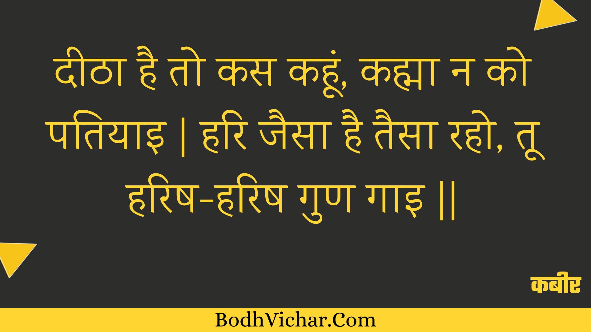 दीठा है तो कस कहूं, कह्मा न को पतियाइ | हरि जैसा है तैसा रहो, तू हरिष-हरिष गुण गाइ || : Deetha hai to kas kahoon, kahma na ko patiyai | hari jaisa hai taisa raho, too harish-harish gun gai || - कबीर