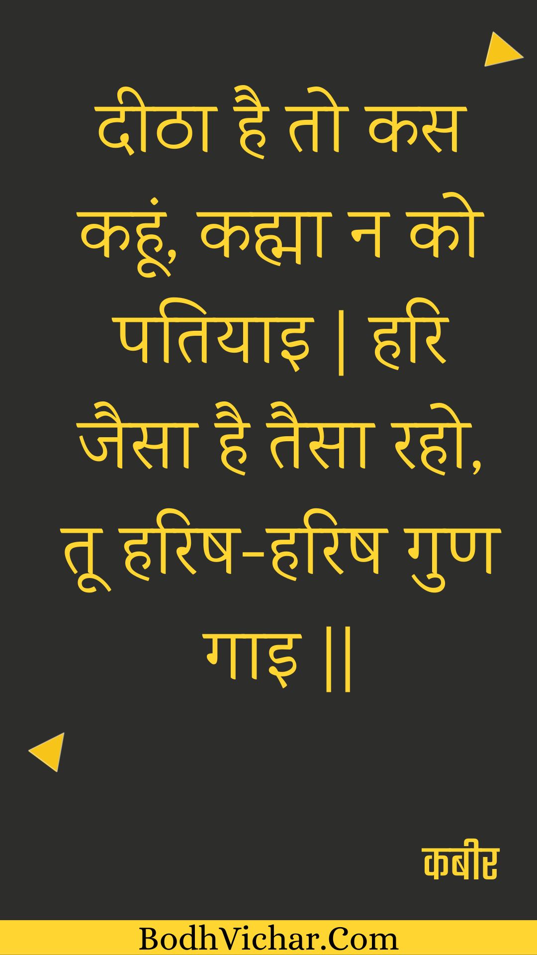 दीठा है तो कस कहूं, कह्मा न को पतियाइ | हरि जैसा है तैसा रहो, तू हरिष-हरिष गुण गाइ || : Deetha hai to kas kahoon, kahma na ko patiyai | hari jaisa hai taisa raho, too harish-harish gun gai || - कबीर