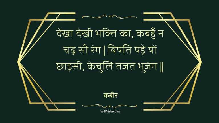 देखा देखी भक्ति का, कबहुँ न चढ़ सी रंग | बिपति पड़े यों छाड़सी, केचुलि तजत भुजंग || : Dekha dekhee bhakti ka, kabahun na chadh see rang | bipati pade yon chhaadasee, kechuli tajat bhujang || - कबीर