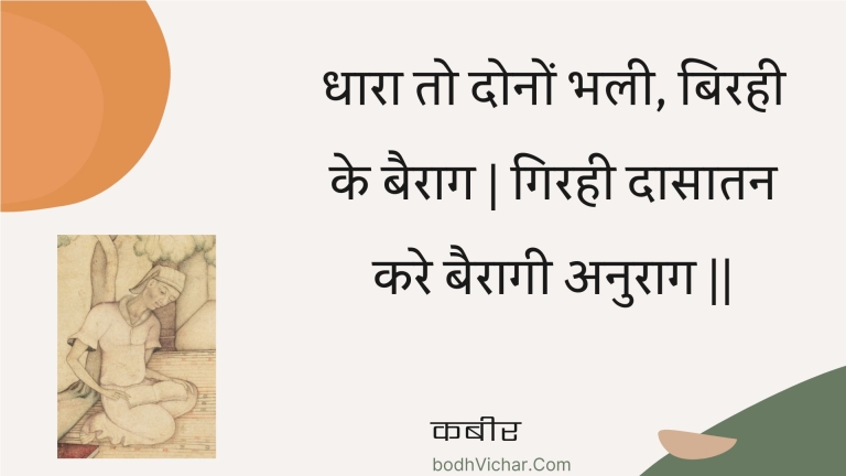 धारा तो दोनों भली, बिरही के बैराग | गिरही दासातन करे बैरागी अनुराग || : Dhaara to donon bhalee, birahee ke bairaag | girahee daasaatan kare bairaagee anuraag || - कबीर