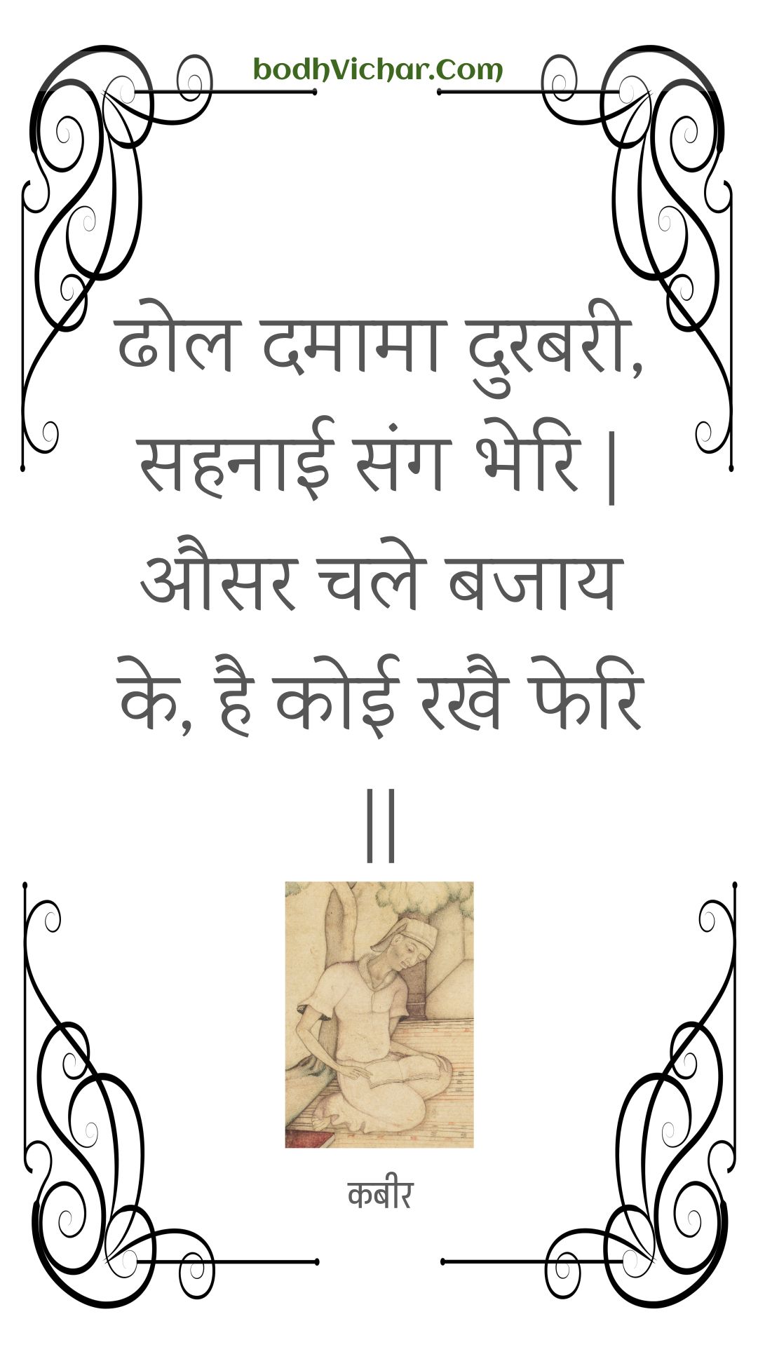 ढोल दमामा दुरबरी, सहनाई संग भेरि | औसर चले बजाय के, है कोई रखै फेरि || : Dhol damaama durabaree, sahanaee sang bheri | ausar chale bajaay ke, hai koee rakhai pheri || - कबीर