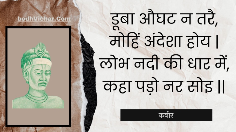 डूबा औघट न तरै, मोहिं अंदेशा होय | लोभ नदी की धार में, कहा पड़ो नर सोइ || : Dooba aughat na tarai, mohin andesha hoy | lobh nadee kee dhaar mein, kaha pado nar soi || - कबीर