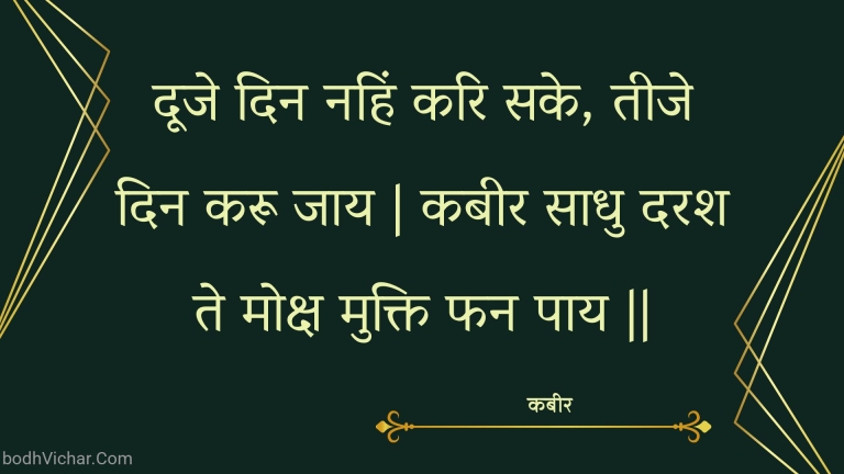 दूजे दिन नहिं करि सके, तीजे दिन करू जाय | कबीर साधु दरश ते मोक्ष मुक्ति फन पाय || : Dooje din nahin kari sake, teeje din karoo jaay | kabeer saadhu darash te moksh mukti phan paay || - कबीर
