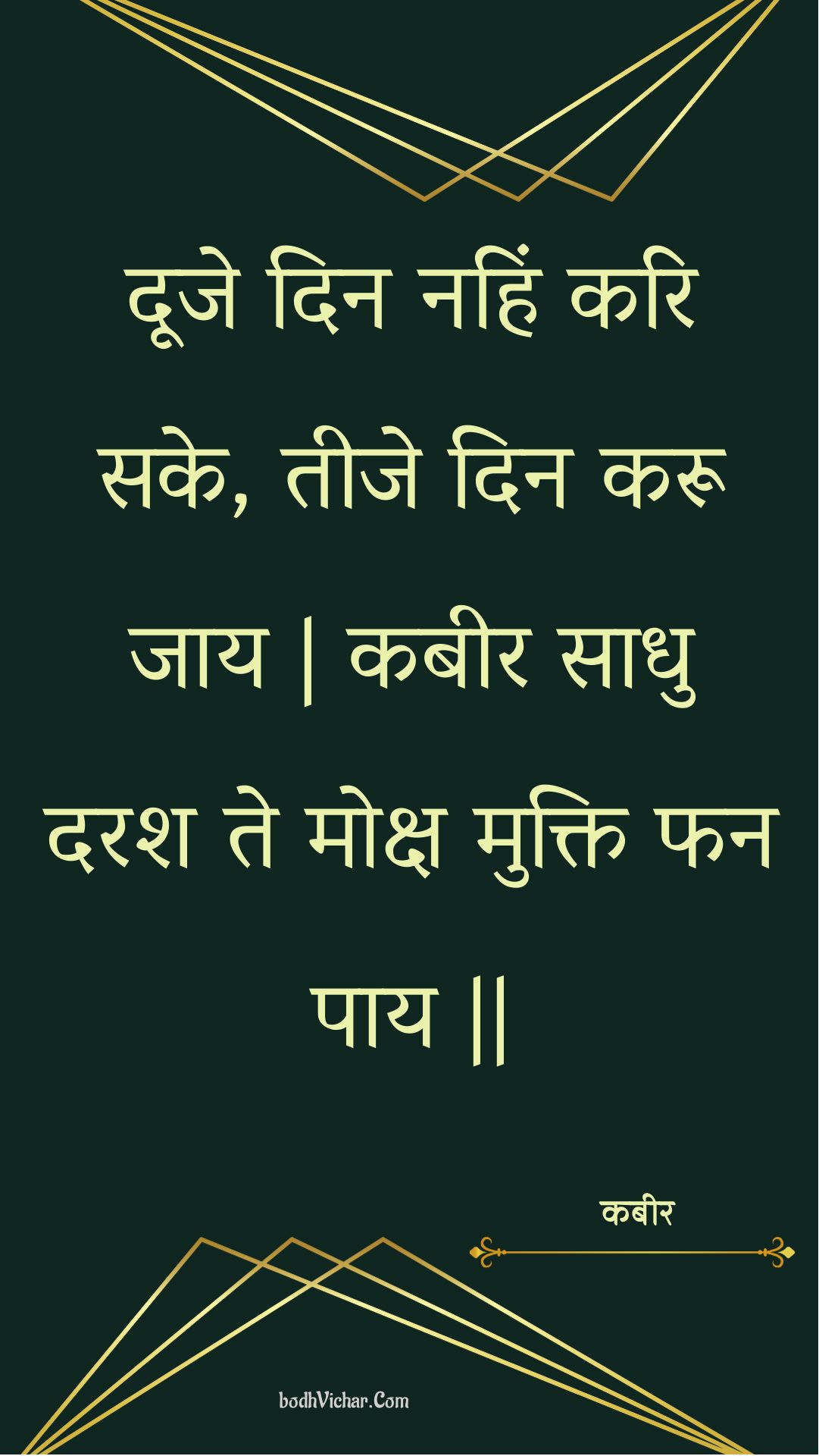 दूजे दिन नहिं करि सके, तीजे दिन करू जाय | कबीर साधु दरश ते मोक्ष मुक्ति फन पाय || : Dooje din nahin kari sake, teeje din karoo jaay | kabeer saadhu darash te moksh mukti phan paay || - कबीर