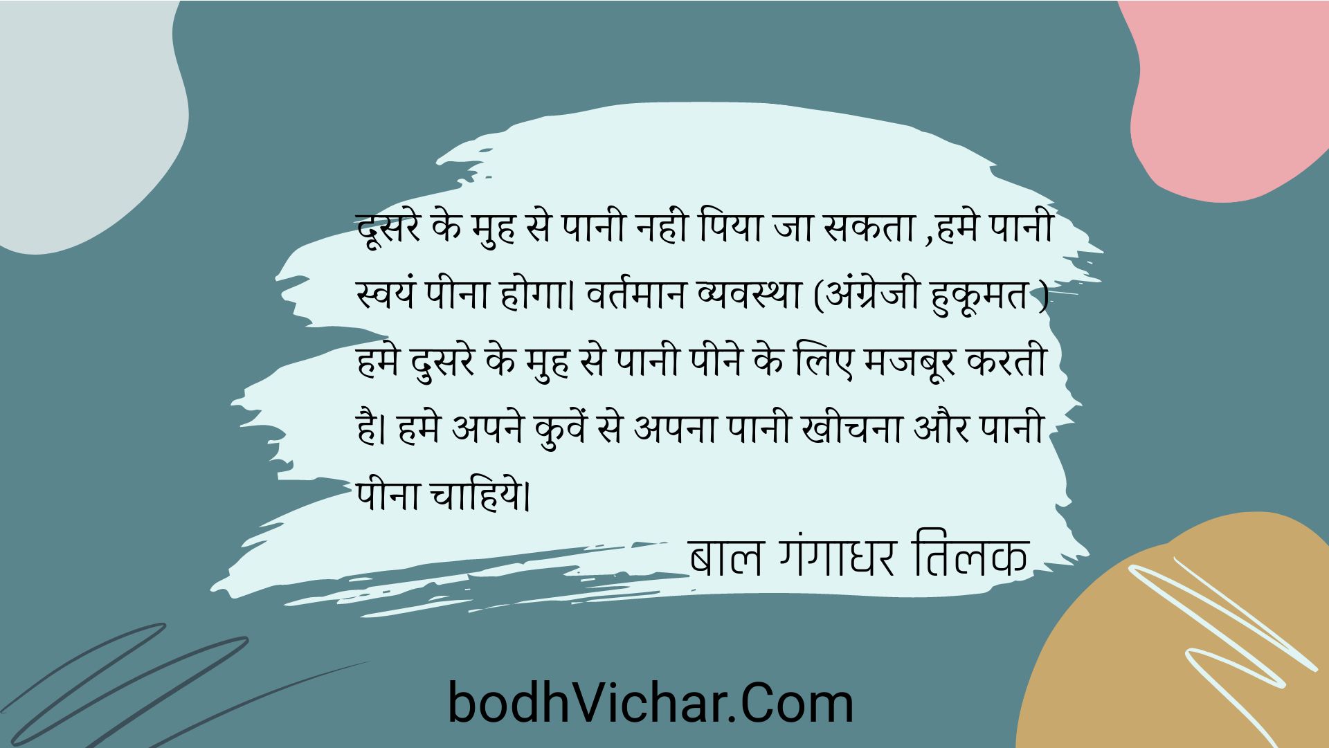 दूसरे के मुह से पानी नहीं पिया जा सकता ,हमे पानी स्वयं पीना होगा। वर्तमान व्यवस्था (अंग्रेजी हुकूमत ) हमे दुसरे के मुह से पानी पीने के लिए मजबूर करती है। हमे अपने कुवें से अपना पानी खीचना और पानी पीना चाहिये। : Doosre ke muh se paani nahi peeya jaa sakta, paanihumein swayam peena hoga. vartmaan vyavastha(angrezi hukoomat) humein ddosre ke muh s epaani peene par majboor karti hai. apne kue se paani kheench kar swayam peeye - बाल गंगाधर तिलक