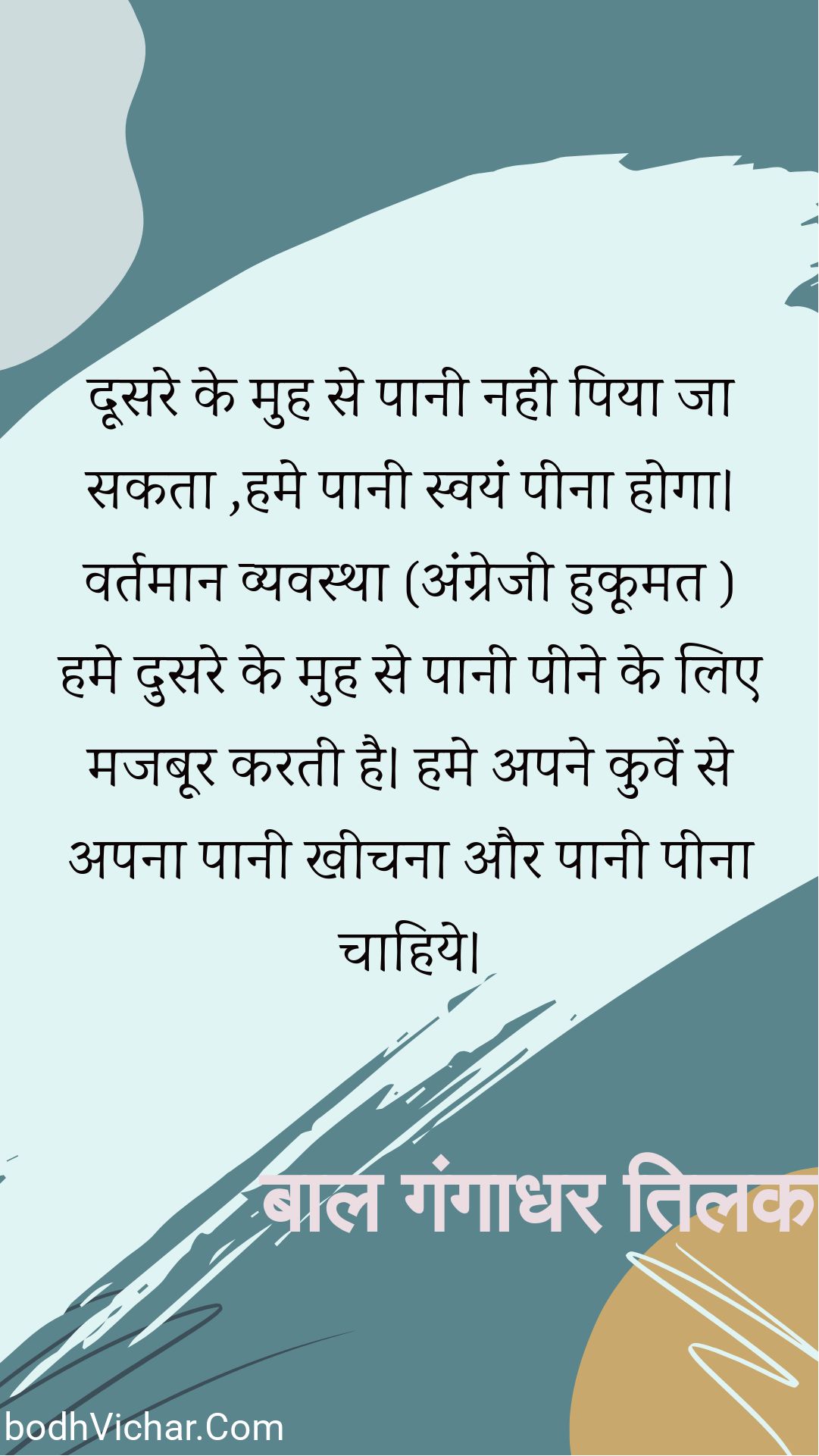 दूसरे के मुह से पानी नहीं पिया जा सकता ,हमे पानी स्वयं पीना होगा। वर्तमान व्यवस्था (अंग्रेजी हुकूमत ) हमे दुसरे के मुह से पानी पीने के लिए मजबूर करती है। हमे अपने कुवें से अपना पानी खीचना और पानी पीना चाहिये। : Doosre ke muh se paani nahi peeya jaa sakta, paanihumein swayam peena hoga. vartmaan vyavastha(angrezi hukoomat) humein ddosre ke muh s epaani peene par majboor karti hai. apne kue se paani kheench kar swayam peeye - बाल गंगाधर तिलक