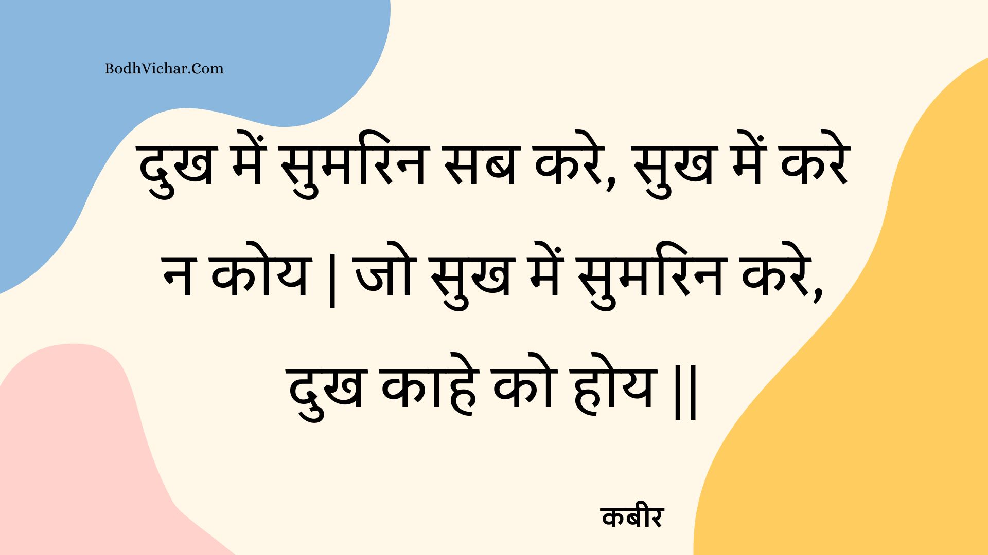 दुख में सुमरिन सब करे, सुख में करे न कोय | जो सुख में सुमरिन करे, दुख काहे को होय || : Dukh mein sumarin sab kare, sukh mein kare na koy | jo sukh mein sumarin kare, dukh kaahe ko hoy || - कबीर