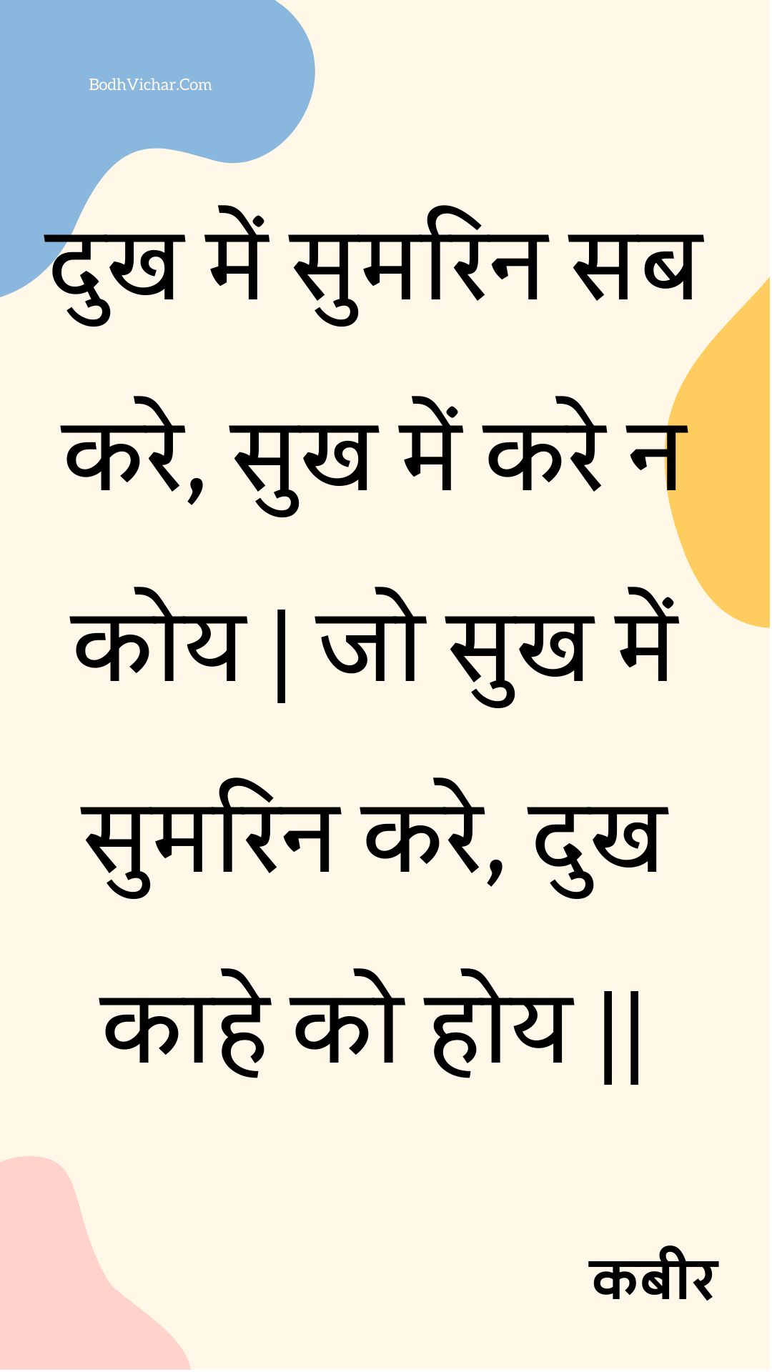 दुख में सुमरिन सब करे, सुख में करे न कोय | जो सुख में सुमरिन करे, दुख काहे को होय || : Dukh mein sumarin sab kare, sukh mein kare na koy | jo sukh mein sumarin kare, dukh kaahe ko hoy || - कबीर