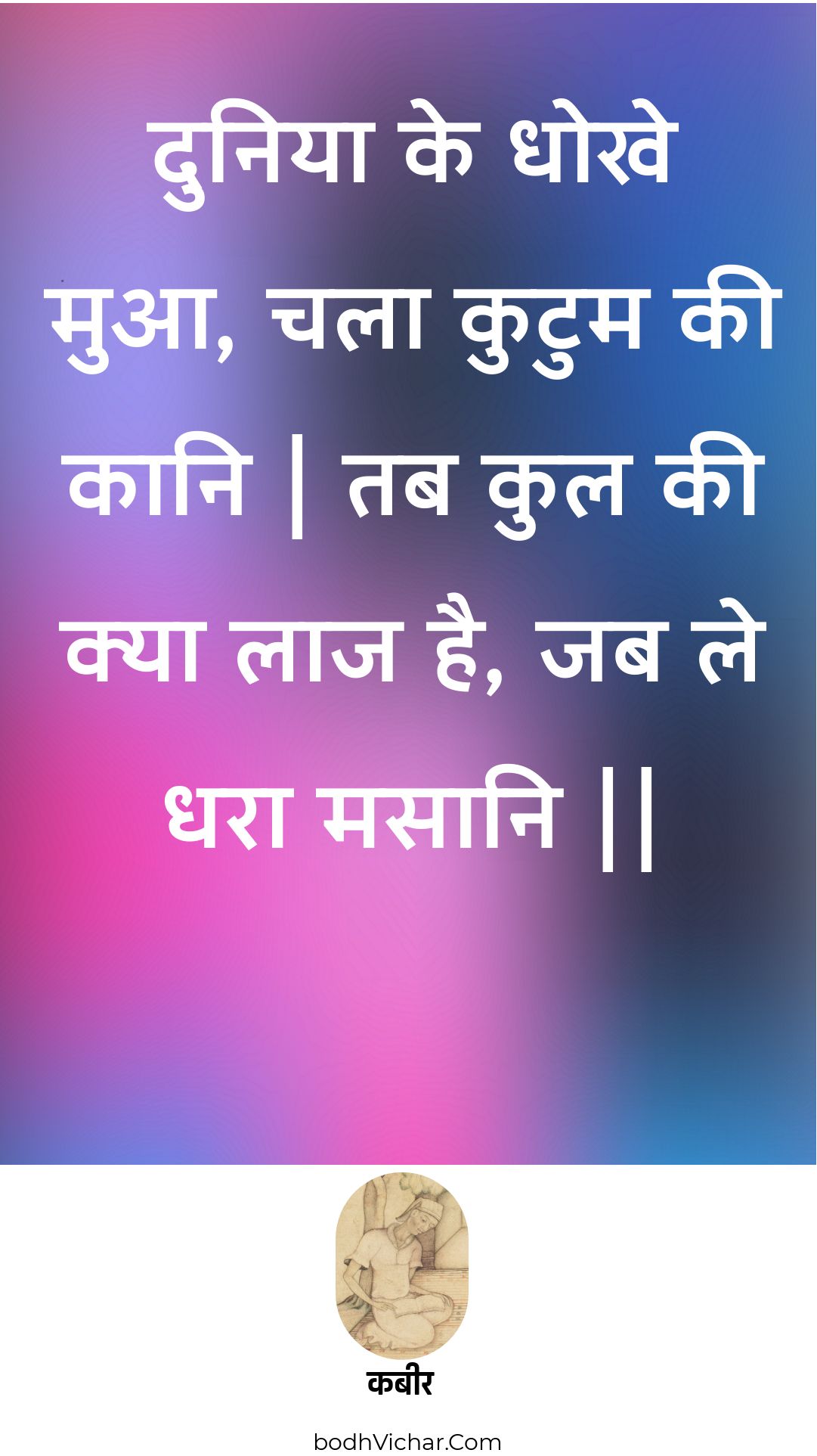 दुनिया के धोखे मुआ, चला कुटुम की कानि | तब कुल की क्या लाज है, जब ले धरा मसानि || : Duniya ke dhokhe mua, chala kutum kee kaani | tab kul kee kya laaj hai, jab le dhara masaani || - कबीर