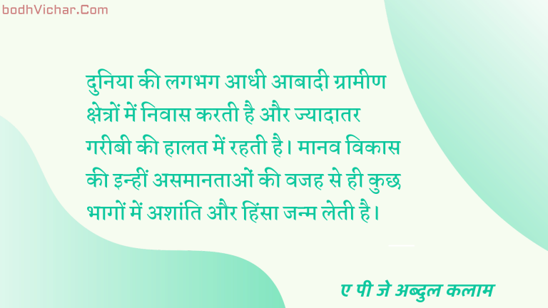 दुनिया की लगभग आधी आबादी ग्रामीण क्षेत्रों में निवास करती है और ज्यादातर गरीबी की हालत में रहती है। मानव विकास की इन्हीं असमानताओं की वजह से ही कुछ भागों में अशांति और हिंसा जन्म लेती है। : Duniya kee lagabhag aadhee aabaadee graameen kshetron mein nivaas karatee hai aur jyaadaatar gareebee kee haalat mein rahatee hai. maanav vikaas kee in asamaanataon kee vajah se hee kuchh hisson mein ashaanti aur hinsa janm letee hai. - ए पी जे अब्दुल कलाम