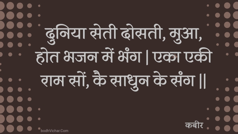 दुनिया सेती दोसती, मुआ, होत भजन में भंग | एका एकी राम सों, कै साधुन के संग || : Duniya setee dosatee, mua, hot bhajan mein bhang | eka ekee raam son, kai saadhun ke sang || - कबीर