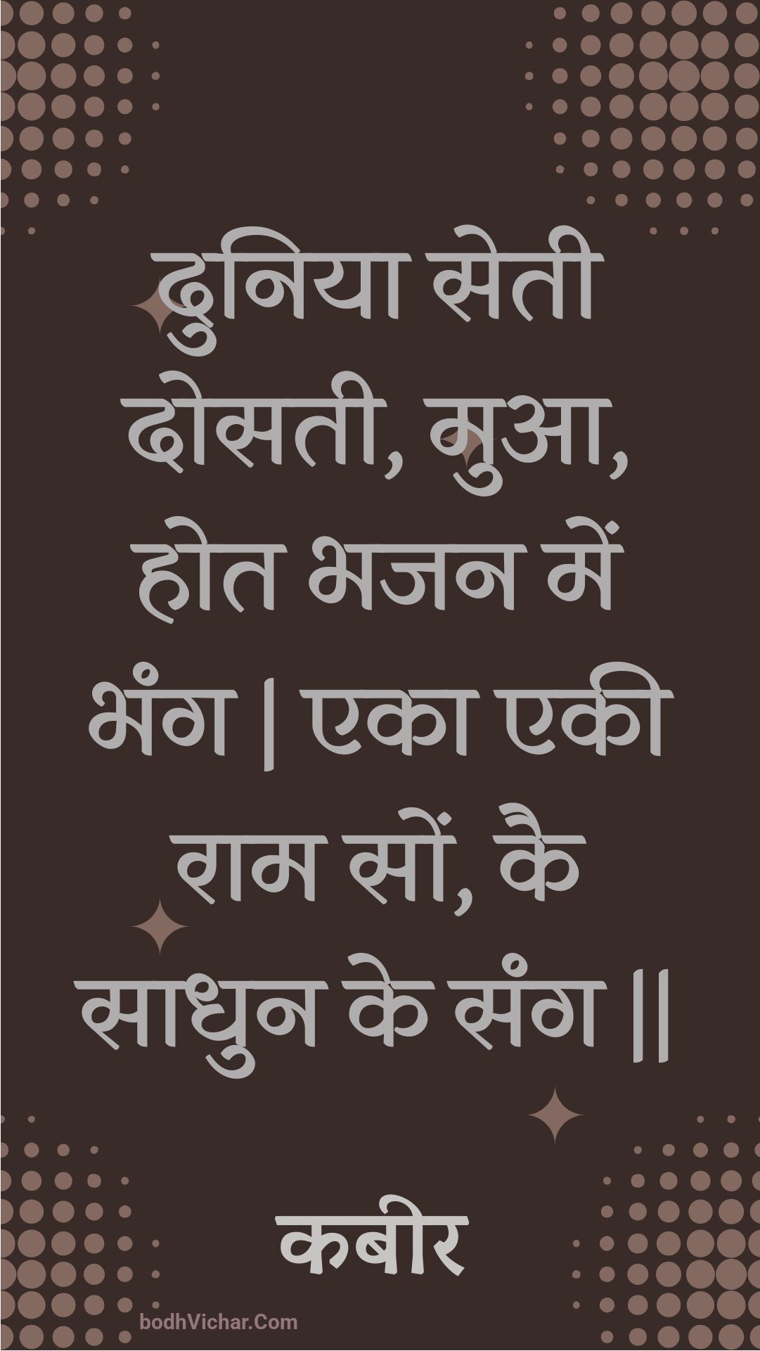 दुनिया सेती दोसती, मुआ, होत भजन में भंग | एका एकी राम सों, कै साधुन के संग || : Duniya setee dosatee, mua, hot bhajan mein bhang | eka ekee raam son, kai saadhun ke sang || - कबीर