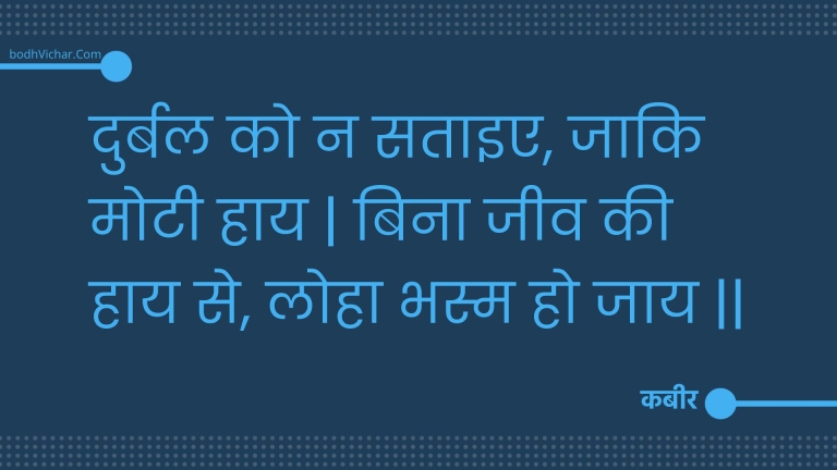 दुर्बल को न सताइए, जाकि मोटी हाय | बिना जीव की हाय से, लोहा भस्म हो जाय || : Durbal ko na sataie, jaaki motee haay | bina jeev kee haay se, loha bhasm ho jaay || - कबीर