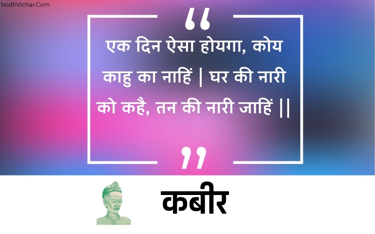 एक दिन ऐसा होयगा, कोय काहु का नाहिं | घर की नारी को कहै, तन की नारी जाहिं || : Ek din aisa hoyaga, koy kaahu ka naahin | ghar kee naaree ko kahai, tan kee naaree jaahin || - कबीर