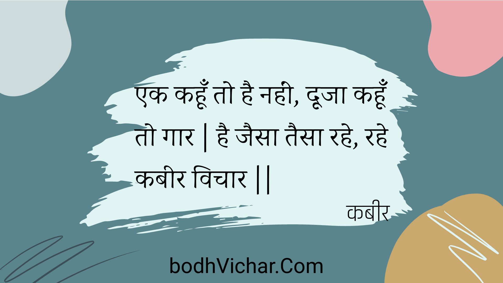 एक कहूँ तो है नहीं, दूजा कहूँ तो गार | है जैसा तैसा रहे, रहे कबीर विचार || : Ek kahoon to hai nahin, dooja kahoon to gaar | hai jaisa taisa rahe, rahe kabeer vichaar || - कबीर