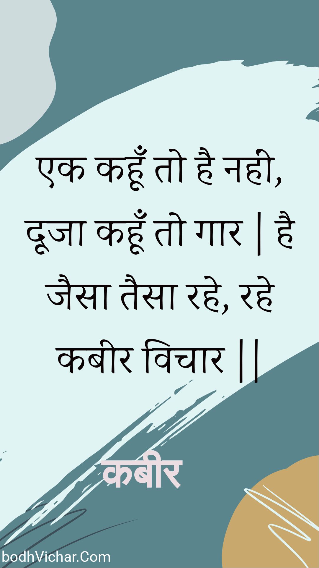 एक कहूँ तो है नहीं, दूजा कहूँ तो गार | है जैसा तैसा रहे, रहे कबीर विचार || : Ek kahoon to hai nahin, dooja kahoon to gaar | hai jaisa taisa rahe, rahe kabeer vichaar || - कबीर