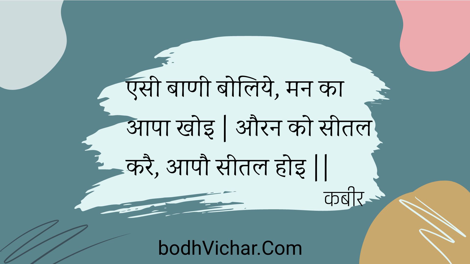 एसी बाणी बोलिये, मन का आपा खोइ | औरन को सीतल करै, आपौ सीतल होइ || : Esee baanee boliye, man ka aapa khoi | auran ko seetal karai, aapau seetal hoi || - कबीर