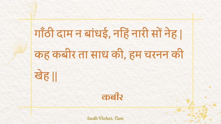 गाँठी दाम न बांधई, नहिं नारी सों नेह | कह कबीर ता साध की, हम चरनन की खेह || : Gaanthee daam na baandhee, nahin naaree son neh | kah kabeer ta saadh kee, ham charanan kee kheh || - कबीर