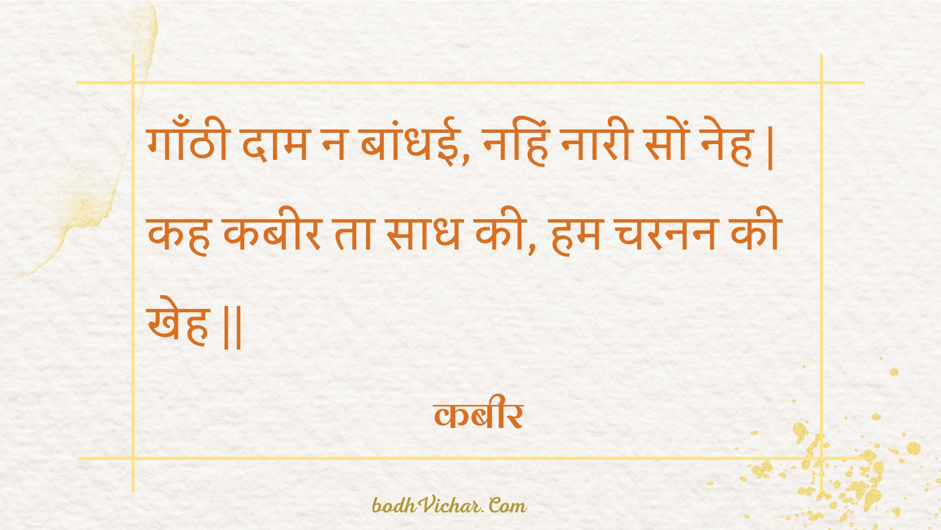 गाँठी दाम न बांधई, नहिं नारी सों नेह | कह कबीर ता साध की, हम चरनन की खेह || : Gaanthee daam na baandhee, nahin naaree son neh | kah kabeer ta saadh kee, ham charanan kee kheh || - कबीर