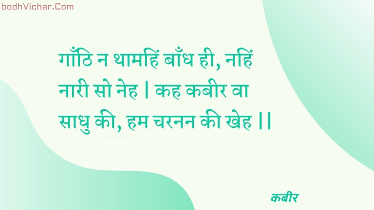 गाँठि न थामहिं बाँध ही, नहिं नारी सो नेह | कह कबीर वा साधु की, हम चरनन की खेह || : Gaanthi na thaamahin baandh hee, nahin naaree so neh | kah kabeer va saadhu kee, ham charanan kee kheh || - कबीर