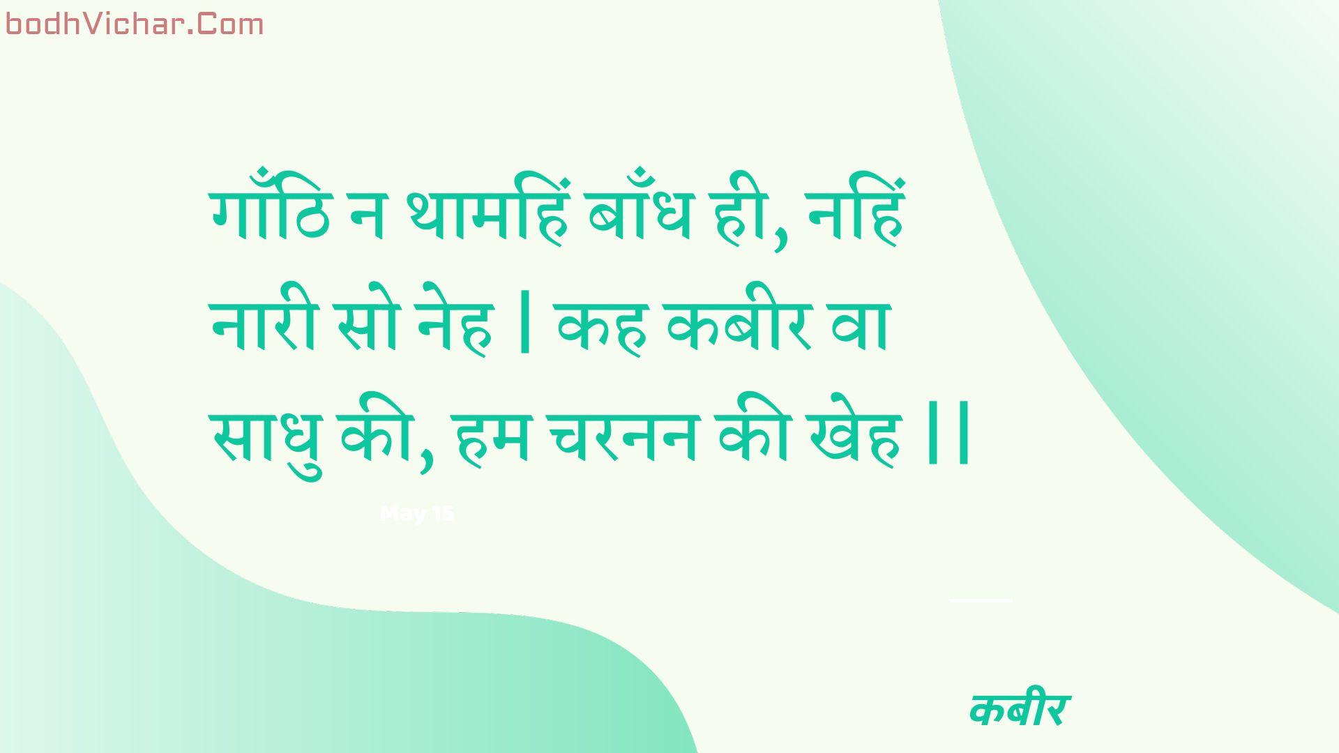 गाँठि न थामहिं बाँध ही, नहिं नारी सो नेह | कह कबीर वा साधु की, हम चरनन की खेह || : Gaanthi na thaamahin baandh hee, nahin naaree so neh | kah kabeer va saadhu kee, ham charanan kee kheh || - कबीर