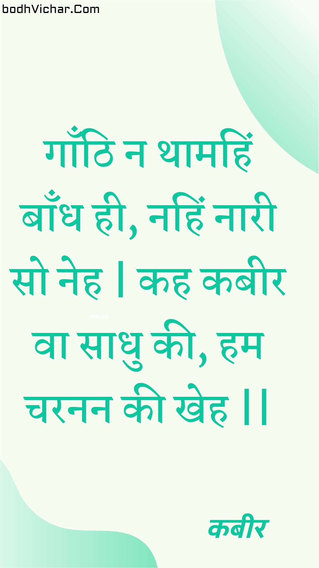 गाँठि न थामहिं बाँध ही, नहिं नारी सो नेह | कह कबीर वा साधु की, हम चरनन की खेह || : Gaanthi na thaamahin baandh hee, nahin naaree so neh | kah kabeer va saadhu kee, ham charanan kee kheh || - कबीर