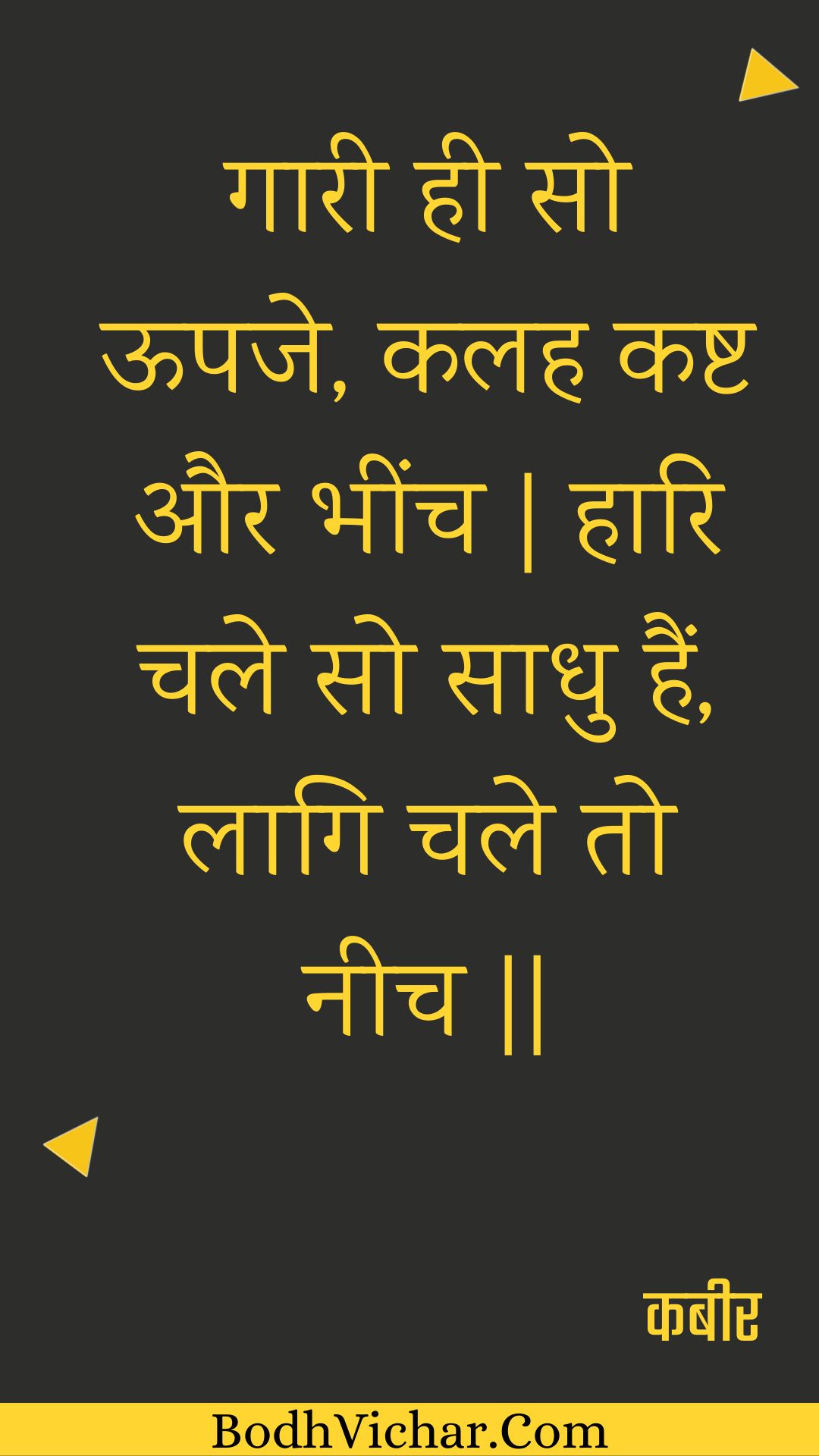 गारी ही सो ऊपजे, कलह कष्ट और भींच | हारि चले सो साधु हैं, लागि चले तो नीच || : Gaaree hee so oopaje, kalah kasht aur bheench | haari chale so saadhu hain, laagi chale to neech || - कबीर