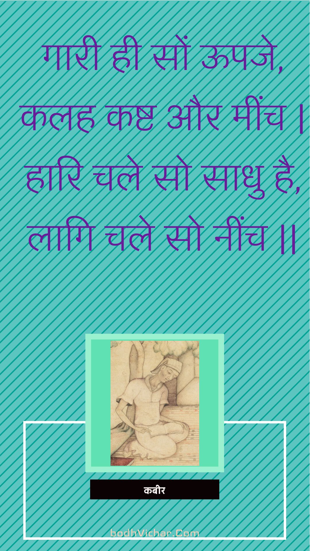 गारी ही सों ऊपजे, कलह कष्ट और मींच | हारि चले सो साधु है, लागि चले सो नींच || : Gaaree hee son oopaje, kalah kasht aur meench | haari chale so saadhu hai, laagi chale so neench || - कबीर