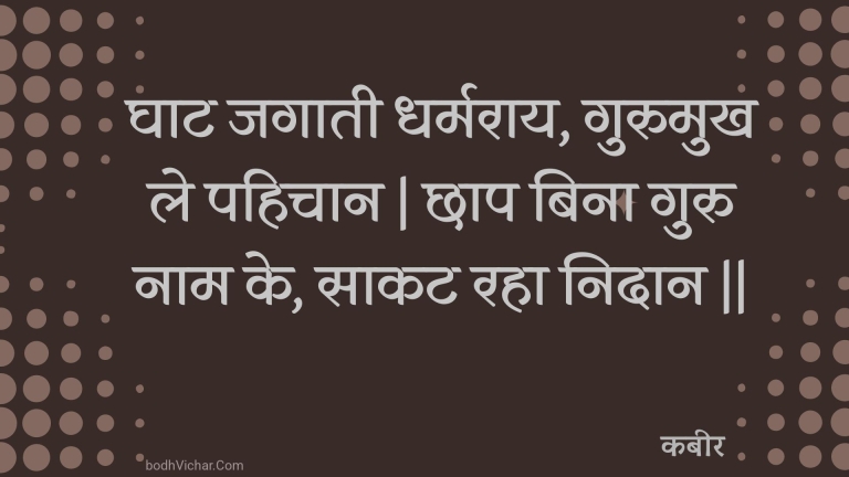 घाट जगाती धर्मराय, गुरुमुख ले पहिचान | छाप बिना गुरु नाम के, साकट रहा निदान || : Ghaat jagaatee dharmaraay, gurumukh le pahichaan | chhaap bina guru naam ke, saakat raha nidaan || - कबीर