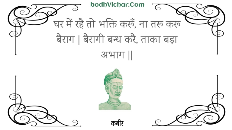 घर में रहै तो भक्ति करूँ, ना तरू करू बैराग | बैरागी बन्ध करै, ताका बड़ा अभाग || : Ghar mein rahai to bhakti karoon, na taroo karoo bairaag | bairaagee bandh karai, taaka bada abhaag || - कबीर