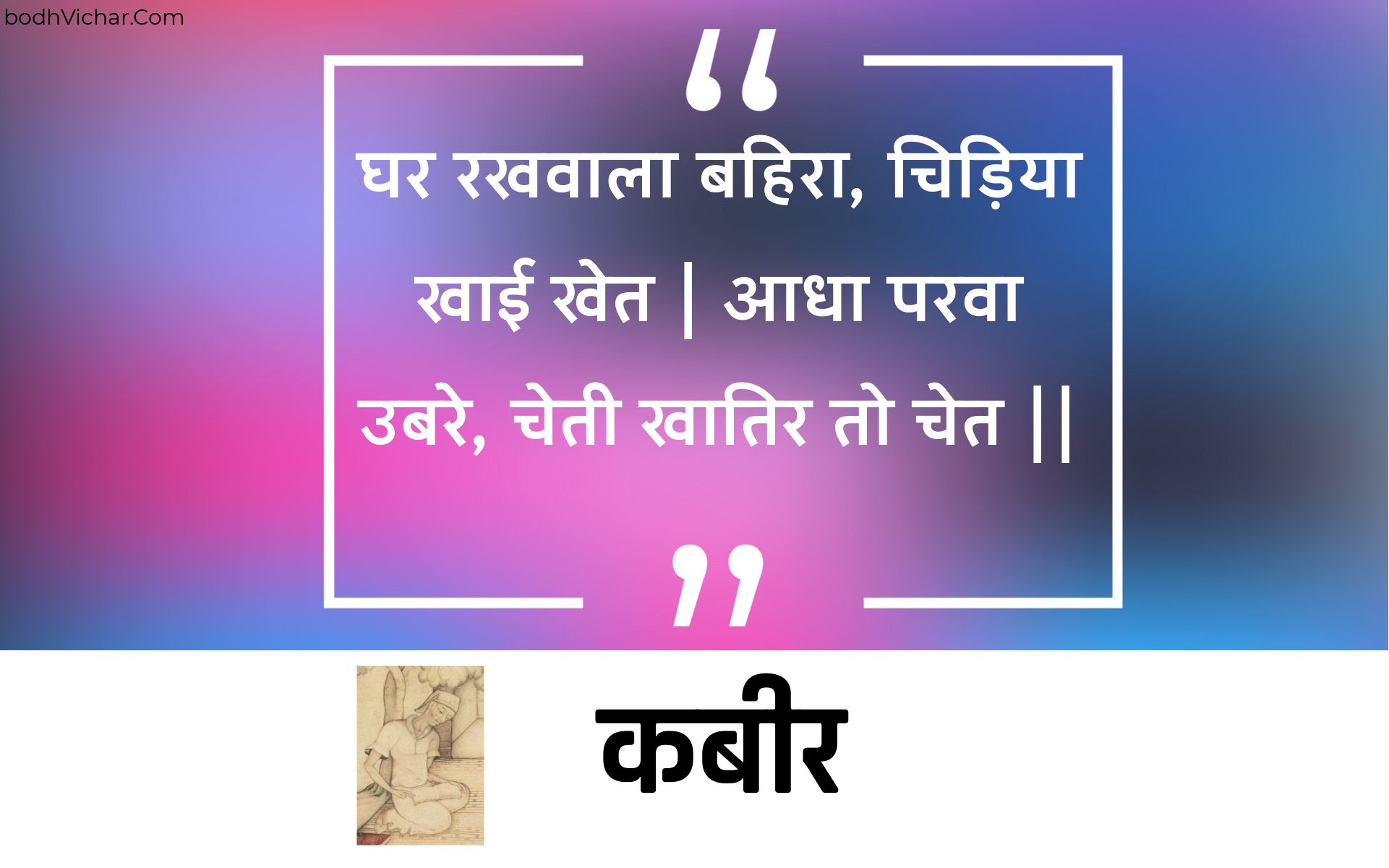 घर रखवाला बहिरा, चिड़िया खाई खेत | आधा परवा उबरे, चेती खातिर तो चेत || : Ghar rakhavaala bahira, chidiya khaee khet | aadha parava ubare, chetee khaatir to chet || - कबीर