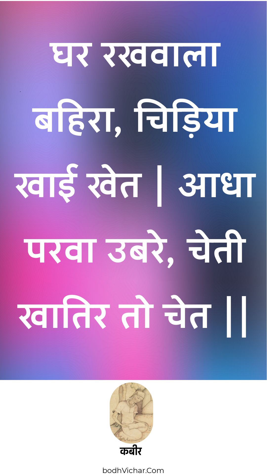 घर रखवाला बहिरा, चिड़िया खाई खेत | आधा परवा उबरे, चेती खातिर तो चेत || : Ghar rakhavaala bahira, chidiya khaee khet | aadha parava ubare, chetee khaatir to chet || - कबीर