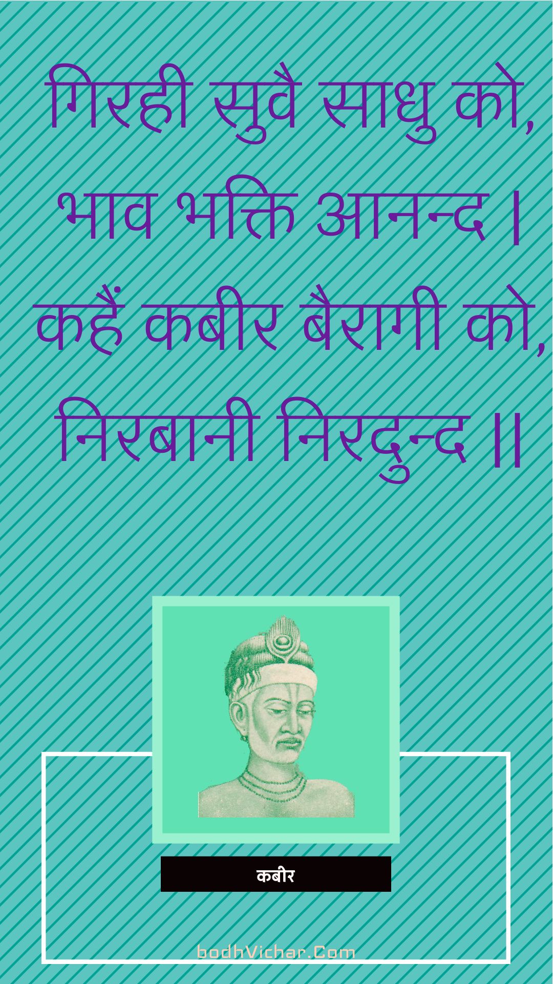 गिरही सुवै साधु को, भाव भक्ति आनन्द | कहैं कबीर बैरागी को, निरबानी निरदुन्द || : Girahee suvai saadhu ko, bhaav bhakti aanand | kahain kabeer bairaagee ko, nirabaanee niradund || - कबीर