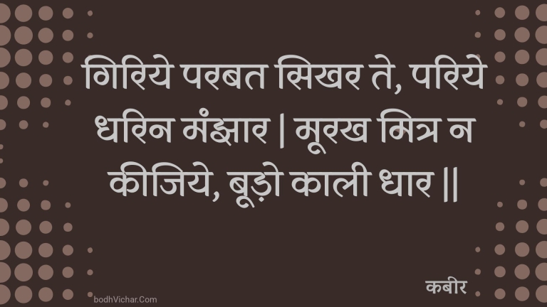 गिरिये परबत सिखर ते, परिये धरिन मंझार | मूरख मित्र न कीजिये, बूड़ो काली धार || : Giriye parabat sikhar te, pariye dharin manjhaar | moorakh mitr na keejiye, boodo kaalee dhaar || - कबीर