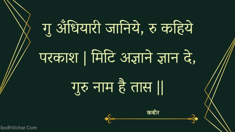 गु अँधियारी जानिये, रु कहिये परकाश | मिटि अज्ञाने ज्ञान दे, गुरु नाम है तास || : Gu andhiyaaree jaaniye, ru kahiye parakaash | miti agyaane gyaan de, guru naam hai taas || - कबीर