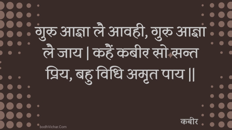 गुरु आज्ञा लै आवही, गुरु आज्ञा लै जाय | कहैं कबीर सो सन्त प्रिय, बहु विधि अमृत पाय || : Guru aagya lai aavahee, guru aagya lai jaay | kahain kabeer so sant priy, bahu vidhi amrt paay || - कबीर