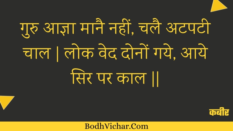गुरु आज्ञा मानै नहीं, चलै अटपटी चाल | लोक वेद दोनों गये, आये सिर पर काल || : Guru aagya maanai nahin, chalai atapatee chaal | lok ved donon gaye, aaye sir par kaal || - कबीर