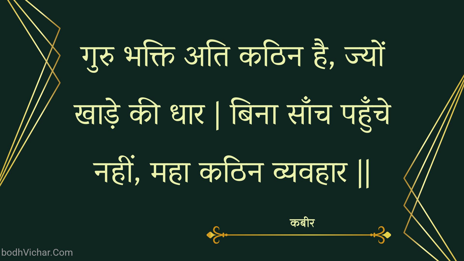 गुरु भक्ति अति कठिन है, ज्यों खाड़े की धार | बिना साँच पहुँचे नहीं, महा कठिन व्यवहार || : Guru bhakti ati kathin hai, jyon khaade kee dhaar | bina saanch pahunche nahin, maha kathin vyavahaar || - कबीर