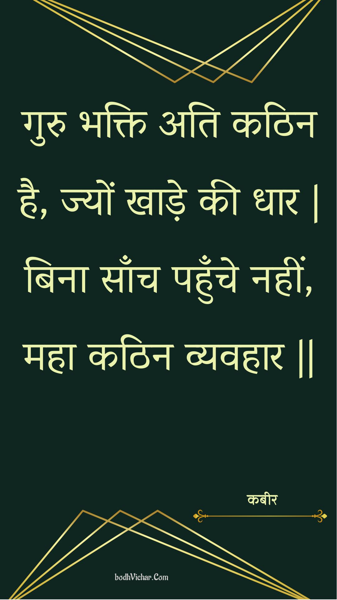 गुरु भक्ति अति कठिन है, ज्यों खाड़े की धार | बिना साँच पहुँचे नहीं, महा कठिन व्यवहार || : Guru bhakti ati kathin hai, jyon khaade kee dhaar | bina saanch pahunche nahin, maha kathin vyavahaar || - कबीर