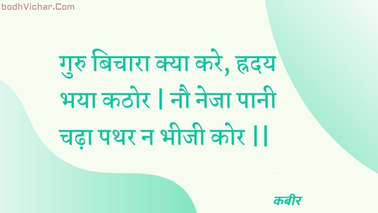 गुरु बिचारा क्या करे, ह्रदय भया कठोर | नौ नेजा पानी चढ़ा पथर न भीजी कोर || : Guru bichaara kya kare, hraday bhaya kathor | nau neja paanee chadha pathar na bheejee kor || - कबीर