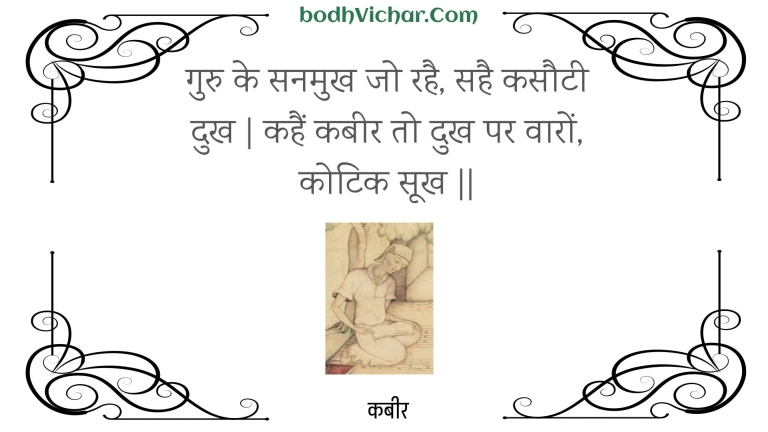 गुरु के सनमुख जो रहै, सहै कसौटी दुख | कहैं कबीर तो दुख पर वारों, कोटिक सूख || : Guru ke sanamukh jo rahai, sahai kasautee dukh | kahain kabeer to dukh par vaaron, kotik sookh || - कबीर